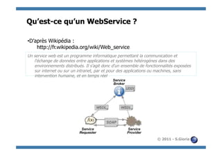Qu’est-ce qu’un WebService ?

• D’après Wikipédia :
     http://fr.wikipedia.org/wiki/Web_service
Un service web est un programme informatique permettant la communication et
   l'échange de données entre applications et systèmes hétérogènes dans des
   environnements distribués. Il s'agit donc d'un ensemble de fonctionnalités exposées
   sur internet ou sur un intranet, par et pour des applications ou machines, sans
   intervention humaine, et en temps réel




                                                                    © 2011 - S.Gioria
 