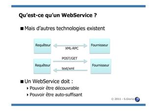 Qu’est-ce qu’un WebService ?

 Mais d’autres technologies existent


       Requêteur                  Fournisseur
                      XML-RPC

                    POST/GET

      Requêteur                   Fournisseur
                    text/xml



 Un WebService doit :
   Pouvoir être découvrable
   Pouvoir être auto-suffisant
                                                © 2011 - S.Gioria
 
