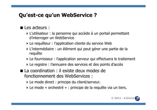 Qu’est-ce qu’un WebService ?

 Les acteurs :
   L’utilisateur : la personne qui accède à un portail permettant
    d’interroger un WebService
   Le requêteur : l’application cliente du service Web
   L’intermédiaire : un élément qui peut gérer une partie de la
    requête
   Le fournisseur : l’application serveur qui effectuera le traitement
   Le registre : l’annuaire des services et des points d’accès
 La coordination : il existe deux modes de
  fonctionnement des WebServices :
   Le mode direct : principe du client/serveur.
   Le mode « orchestré » : principe de la requête via un tiers.

                                                       © 2011 - S.Gioria
 