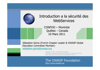 Introduction a la sécurité des
                      WebServices
                   CONFOO – Montréal
                    Québec - Canada
                     10 Mars 2011


Sébastien Gioria (French Chapter Leader & OWASP Global
Education Committee Member)
sebastien.gioria@owasp.org
                    Copyright © 2009 - The OWASP Foundation
                    Permission is granted to copy, distribute and/or modify this document
                    under the terms of the GNU Free Documentation License.




                    The OWASP Foundation
                                  © 2011 - S.Gioria
                    http://www.owasp.org
 