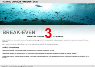 TRAINING | WARUM FIRMENINTERN?




 BREAK-EVEN
 qualifikation.
                                                        BREAK-EVEN SCHON AB
                                                                                              3                  TEILNEHMERN

 Schon ab 3 Teilnehmern sind unsere firmeninternen Training rechnerisch günstiger als offene Trainings etablierter Bildungsveranstalter - bei gleichen Trainingsinhalten und gleicher Referenten-



 Bei 12 Teilnehmern (firmenintern) sparen Sie damit fast 80% der sonst anfallenden Kosten für die Schulung Ihrer Mitarbeiter.


 ZUSÄTZLICHE VORTEILE

 Sie stimmen die konkreten Trainingsinhalte, direkt auf Ihre Branche und Ihr Unternehmen zugeschnitten, mit uns ab.

 Sie bestimmen Seminarort und -zeitpunkt völlig frei. Sie können damit Einsparungspotentiale bei Unterbringung, Reisekosten und Spesen der Teilnehmer realisieren.

 Unsere Trainer bringen Ihr Wissen als Berater und Manager mit ein. Dieses Zusammenspiel garantiert Ihren Trainingserfolg und motiviert, zukünftig noch ehrgeizigere Ziele anzusteuern und zu
 erreichen.




Copyright 2011 © Heckl Consulting Hamburg. Alle Rechte vorbehalten.                                                                                                                                 10
 