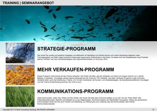 TRAINING | SEMINARANGEBOT




                                            STRATEGIE-PROGRAMM
                                            Hier lernen Sie neuste und bewährte Strategien und Methodem für Marketing und Vertrieb kennen und nutzen.Workshops ergänzen unser
                                            Trainingsangebot und liefern dabei konkrete Umsetzungen gewonnener Erkenntnisse in die Praxis. So lassen sich hier beispielsweise neue Produkte
                                            ebenso "erfinden" wie neue Vertriebsstrategien oder Argumentationsketten im Sinne der USPs.




                                            MEHR VERKAUFEN-PROGRAMM
                                            Dieses Programm zielt konkret auf das Thema verkaufen. Hier finden Sie alles, was der Verkäufer von heute und morgen braucht, um in seinen
                                            Märkten zu bestehen. Grundlagen werden ebenso behandelt wie die Tricks der TOP-Verkäufer. Das Mehr verkaufen-Programm endet nicht beim
                                            Verkäufer allein, auch die Einbindung in Teams, z.B. mit dem Innendienst, die Kunden- und Gebietsstrategien, die betriebswirtschaftlichen Grundlagen
                                            und das Thema Kundenbindung kommen hier nicht zu kurz.




                                            KOMMUNIKATIONS-PROGRAMM
                                            Jeder kommuniziert. Jeden Tag. Verbal und Non-Verbal. Hier lernen Sie alles was mit Kommunikation zu tun hat: Von der "freien Rede" über
                                            Präsentationstechniken, Rethorik und Dialektik bis zu den Möglichkeiten, die Kommunikation als "Machtmittel" einzusetzen. Neben der persönlichen
                                            Kommunikation finden Sie hier auch Themen zum Marketing, zur Werbung bis zum Lobbying, also die Kommunikation über fremde
                                            Kommunikationskanäle.


Copyright 2011 © Heckl Consulting Hamburg. Alle Rechte vorbehalten.                                                                                                                                12
 
