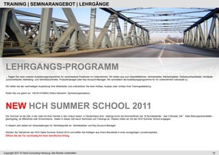 TRAINING | SEMINARANGEBOT | LEHRGÄNGE




 LEHRGANGS-PROGRAMM
 ... fragen Sie nach unseren Ausbildungsprogrammen für verschiedene Positionen im Unternehmen. Wir bilden aus zum Geschäftsführer, Vertriebsleiter, Marketingleiter, Gebietsverkaufsleiter, Verkäufer,
 Juniorverkäufer, Marketing- und Vertriebscontroller, Produktmanager oder Key-Account-Manager. Wir schneidern die Ausbildungsprogramme für Ihr Unternehmen individuell zu.

 Wir helfen bei der nachhaltigen Ausbildung Ihrer Mitarbeiter und unterstützen Sie beim Aufbau, Ausbau oder Umbau Ihrer Trainingsabteilung.

 Rufen Sie uns gleich an: +49 40 4104643 (Petra Heinsohn, Seminarorganisation)




 NEW HCH SUMMER SCHOOL 2011
 Der Sommer ist die Zeit, in der viele mit ihrer Familie in den Urlaub reisen. In Deutschland sind - bedingt durch die Sommerferien der 16 Bundesländer - fast 3 Monate „frei . Viele Bildungsveranstalter -
 gleichgültig, ob öffentliche oder firmeninterne - bieten in dieser Zeit kaum Seminare und Trainings an. Diesem treten wir mit der HCH Summer School entgegen.

 In diesem Jahr bieten wir Veranstaltungen für Vertriebsprofis an: Vertriebsleiter und Key-Account-Manager.

 Werden Sie Teilnehmer der HCH Sales Summer School 2010 und treffen Sie Kollegen aus Ihrem Berufsbild in einer einzigartigen Lernatmosphäre.
 Öffnen Sie die Tür nachhaltig für Ihren beruflichen Erfolg.




Copyright 2011 © Heckl Consulting Hamburg. Alle Rechte vorbehalten.                                                                                                                                        19
 