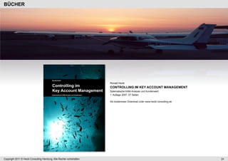 BÜCHER




                                                                      Ronald Heckl
                                                                      CONTROLLING IM KEY ACCOUNT MANAGEMENT
                                                                      Sytematische KAM-Analyse und Kundenwert
                                                                      1. Auflage 2007, 57 Seiten

                                                                      Als kostenloser Download unter www.heckl-consulting.de




Copyright 2011 © Heckl Consulting Hamburg. Alle Rechte vorbehalten.                                                            24
 