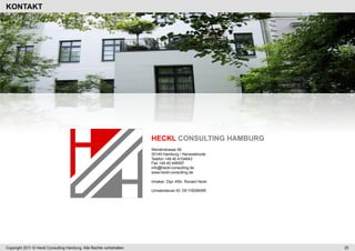 KONTAKT




                                                                      HECKL CONSULTING HAMBURG
                                                                      Werderstrasse 58
                                                                      20149 Hamburg / Harvestehude
                                                                      Telefon +49 40 4104643
                                                                      Fax +49 40 448597
                                                                      info@heckl-consulting.de
                                                                      www.heckl-consulting.de

                                                                      Inhaber: Dipl.-Kfm. Ronald Heckl

                                                                      Umsatzsteuer-ID: DE118296095




Copyright 2011 © Heckl Consulting Hamburg. Alle Rechte vorbehalten.                                      25
 