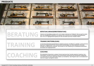 PRODUKTE




           BERATUNG	
  
                                                                      BERATUNG (MANAGEMENTBERATUNG)
                                                                      Visionen und Geschäftsgrundsätze sind in den meisten Unternehmen Chefsache. Aber wie geht es weiter,
                                                                      wenn die Strategiepläne präsentiert und diskutiert sind? Wie läßt sich die Strategie operationalisieren,
                                                                      wenn man vom Tagesgeschäft eingeholt wird oder die Berater das Haus verlassen haben?




           TRAINING	
  
                                                                      TRAINING (WEITERBILDUNG)
                                                                      Um die Personalentwicklungsmaßnahmen möglichst praxisnah und effizient zu gestalten, wird die HCH die
                                                                      besonderen Gegebenheiten Ihres Unternehmens berücksichtigen und darauf basierend individuelle
                                                                      Konzepte und Maßnahmen entwickeln. Das erfordert vor der Entwicklung von Qualifikationsmaßnahmen
                                                                      die Analyse der Ausgangssituation.




           COACHING	
  
                                                                      COACHING
                                                                      Der wesentliche Unterschied zu anderen Formen des Know-How-Transfers liegt beim Coaching in der
                                                                      Individualität. Einerseits wird gezielt auf die Persönlichkeit(-sentwicklung) des Gecoachten eingegangen
                                                                      und andererseits auf seine individuellen Stärken und Schwächen. Das Programm kann mit Einzelpersonen
                                                                      oder/und Gruppen durchgeführt werden.




Copyright 2011 © Heckl Consulting Hamburg. Alle Rechte vorbehalten.                                                                                                              3
 