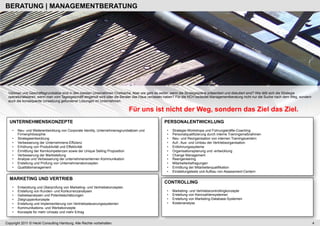 BERATUNG | MANAGEMENTBERATUNG




 Visionen und Geschäftsgrundsätze sind in den meisten Unternehmen Chefsache. Aber wie geht es weiter, wenn die Strategiepläne präsentiert und diskutiert sind? Wie läßt sich die Strategie
 operationalisieren, wenn man vom Tagesgeschäft eingeholt wird oder die Berater das Haus verlassen haben? Für die HCH bedeutet Managementberatung nicht nur die Suche nach dem Weg, sondern
 auch die konsequente Umsetzung gefundener Lösungen im Unternehmen.

                                                                             Für uns ist nicht der Weg, sondern das Ziel das Ziel.
  UNTERNEHMENSKONZEPTE                                                                          PERSONALENTWICKLUNG
    •    Neu- und Weiterentwicklung von Corporate Identity, Unternehmensgrundsätzen und           •    Strategie-Workshops und Führungskräfte-Coaching
         Firmenphilosophie                                                                        •    Personalqualifizierung durch interne Trainingsmaßnahmen
    •    Strategieentwicklung                                                                     •    Neu- und Reorganisation von internen Trainingscentern
    •    Verbesserung der Unternehmens-Effizienz                                                  •    Auf-, Aus- und Umbau der Vertriebsorganisation
    •    Erhöhung von Produktivität und Effektivität                                              •    Entlohnungssysteme
    •    Ermittlung der Kernkompetenzen sowie der Unique Selling Proposition                      •    Organisationsplanung und -entwicklung
    •    Verbesserung der Marktstellung                                                           •    Change Management
    •    Analyse und Verbesserung der unternehmensinternen Kommunikation                          •    Reengeneering
    •    Erstellung und Prüfung von Unternehmenskonzepten                                         •    Mitarbeiterbefragungen
    •    Qualitätsmanagement                                                                      •    Ermittlung der Mitarbeiterqualifikation
                                                                                                  •    Einstellungstests und Aufbau von Assessment-Centern

  MARKETING UND VERTRIEB
                                                                                                CONTROLLING
    •    Entwicklung und Überprüfung von Marketing- und Vertriebskonzepten
    •    Erstellung von Kunden- und Konkurrenzanalysen                                            •    Marketing- und Vertriebscontrollingkonzepte
    •    Gebietsanalysen und Potentialschätzungen                                                 •    Erstellung von Kennzahlensystemen
    •    Zielgruppenkonzepte                                                                      •    Erstellung von Marketing-Database-Systemen
    •    Erstellung und Implementierung von Vertriebssteuerungssystemen                           •    Kostenanalyse
    •    Kommunikations- und Werbekonzepte
    •    Konzepte für mehr Umsatz und mehr Ertrag


Copyright 2011 © Heckl Consulting Hamburg. Alle Rechte vorbehalten.                                                                                                                           4
 