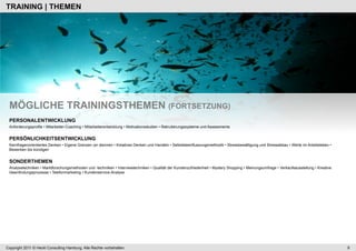 TRAINING | THEMEN




 MÖGLICHE TRAININGSTHEMEN (FORTSETZUNG)
 PERSONALENTWICKLUNG
 Anforderungsprofile • Mitarbeiter-Coaching • Mitarbeiterentwicklung • Motivationsstudien • Rekrutierungssysteme und Assessments


 PERSÖNLICHKEITSENTWICKLUNG
 Kernfragenorientiertes Denken • Eigene Grenzen (er-)kennen • Kreatives Denken und Handeln • Selbstbeeinflussungsmethodik • Stressbewältigung und Stressabbau • Werte im Arbeitsleben •
 Bewerben bis kündigen


 SONDERTHEMEN
 Analysetechniken • Marktforschungsmethoden und -technilken • Interviewtechniken • Qualität der Kundenzufriedenheit • Mystery Shopping • Meinungsumfrage • Verkaufsausstellung • Kreative
 Ideenfindungsprozesse • Telefonmarketing • Kundenservice-Analyse




Copyright 2011 © Heckl Consulting Hamburg. Alle Rechte vorbehalten.                                                                                                                         9
 
