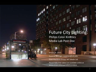 Future City Lighting: Philips Color Kinetics  Media Lab Post-Doc March 14, 2010 Susanne Seitinger, susannes@mit.edu Fluid Interfaces Group, MIT Media Lab Please note that videos are available online at www.vimeo.com/user549253/videos  1 