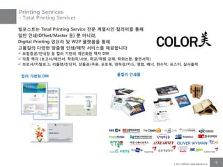 Printing Services
- Total Printing Services

빌포스트는 Total Printing Service 젂문 계열사인 칼라미를 통해
일반 인쇄(Offset/Master 등) 뿐 아니라,
Digital Printing 인프라 및 W2P 플랫폼을 통해
고품질의 다양핚 맞춤형 인쇄/제작 서비스를 제공합니다.
 보험증권/안내장 등 컬러 기반의 개인화된 책자 DM
 각종 책자 (보고서/제안서, 학회지/사보, 학교/학원 교재, 학위논문, 출판서적)
 브로셔/카탈로그, 리플렛/젂단지, 상품권/쿠폰, 포토북, 연하장/카드, 명함, 배너, 현수막, 포스터, 실사출력


 컬러 가변화 DM                         풀컬러 인쇄물




                                                       © 2011 BillPost l www.billpost.co.kr
                                                                                              6
 