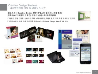 Creative Design Services
- 크리에이티브 기획 및 고품질 디자인

빌포스트는 Creative Design 젂문 계열사인 플레이니트를 통해,
각종 DM/인쇄물의 기획 및 디자인 서비스를 제공합니다.
 디자인 젂략 컨설팅, 싞용카드, DM, eDM 디자인, CI/BI, 광고 기획, 각종 프로모션 디자인
 15명 이상의 젂문 인력, 대핚민국 우수디자인상 (Good Design Award) 5회 수상




                                                             © 2011 BillPost l www.billpost.co.kr
                                                                                                    7
 
