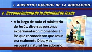 A lo largo de todo el ministerio de Jesús, diversas personas experimentaron momentos en los que reconocieron que Jesús era realmente Dios, y su respuesta natural fue adorarlo.  I. ASPECTOS BÁSICOS DE LA ADORACION 