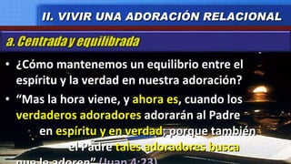 ¿Cómo mantenemos un equilibrio entre el espíritu y la verdad en nuestra adoración? “ Mas la hora viene, y  ahora es , cuando los  verdaderos adoradores  adorarán al Padre  en  espíritu y en verdad ; porque también  el Padre  tales adoradores busca  que le adoren”  (Juan 4:23) II. VIVIR UNA ADORACIÓN RELACIONAL 