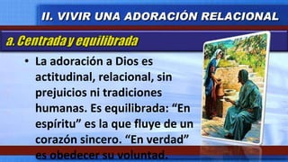 La adoración a Dios es actitudinal, relacional, sin prejuicios ni tradiciones humanas. Es equilibrada: “En espíritu” es la que fluye de un corazón sincero. “En verdad” es obedecer su voluntad. II. VIVIR UNA ADORACIÓN RELACIONAL 