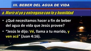 ¿Qué necesitamos hacer a fin de beber del agua de vida que Jesús provee? “ Jesús le dijo:  Vé , llama a tu marido,  y ven acá ” (Juan 4:16). III. BEBER DEL AGUA DE VIDA 
