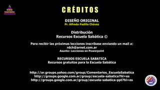 C R É D I T O S DISEÑO ORIGINAL Pr. Alfredo Padilla Chávez Distribución Recursos Escuela Sabática © Para recibir las próximas lecciones inscríbase enviando un mail a: [email_address] Asunto: Lecciones en Powerpoint RECURSOS ESCUELA SABATICA Recursos gratuitos para la Escuela Sabática http://ar.groups.yahoo.com/group/Comentarios_EscuelaSabatica http://groups.google.com.ar/group/escuela-sabatica?hl=es http://groups.google.com.ar/group/escuela-sabatica-ppt?hl=es 