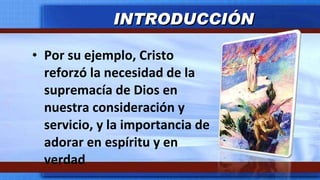 Por su ejemplo, Cristo reforzó la necesidad de la supremacía de Dios en nuestra consideración y servicio, y la importancia de adorar en espíritu y en verdad INTRODUCCIÓN 