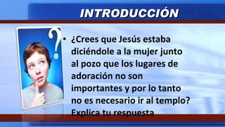 ¿Crees que Jesús estaba diciéndole a la mujer junto al pozo que los lugares de adoración no son importantes y por lo tanto no es necesario ir al templo? Explica tu respuesta INTRODUCCIÓN 