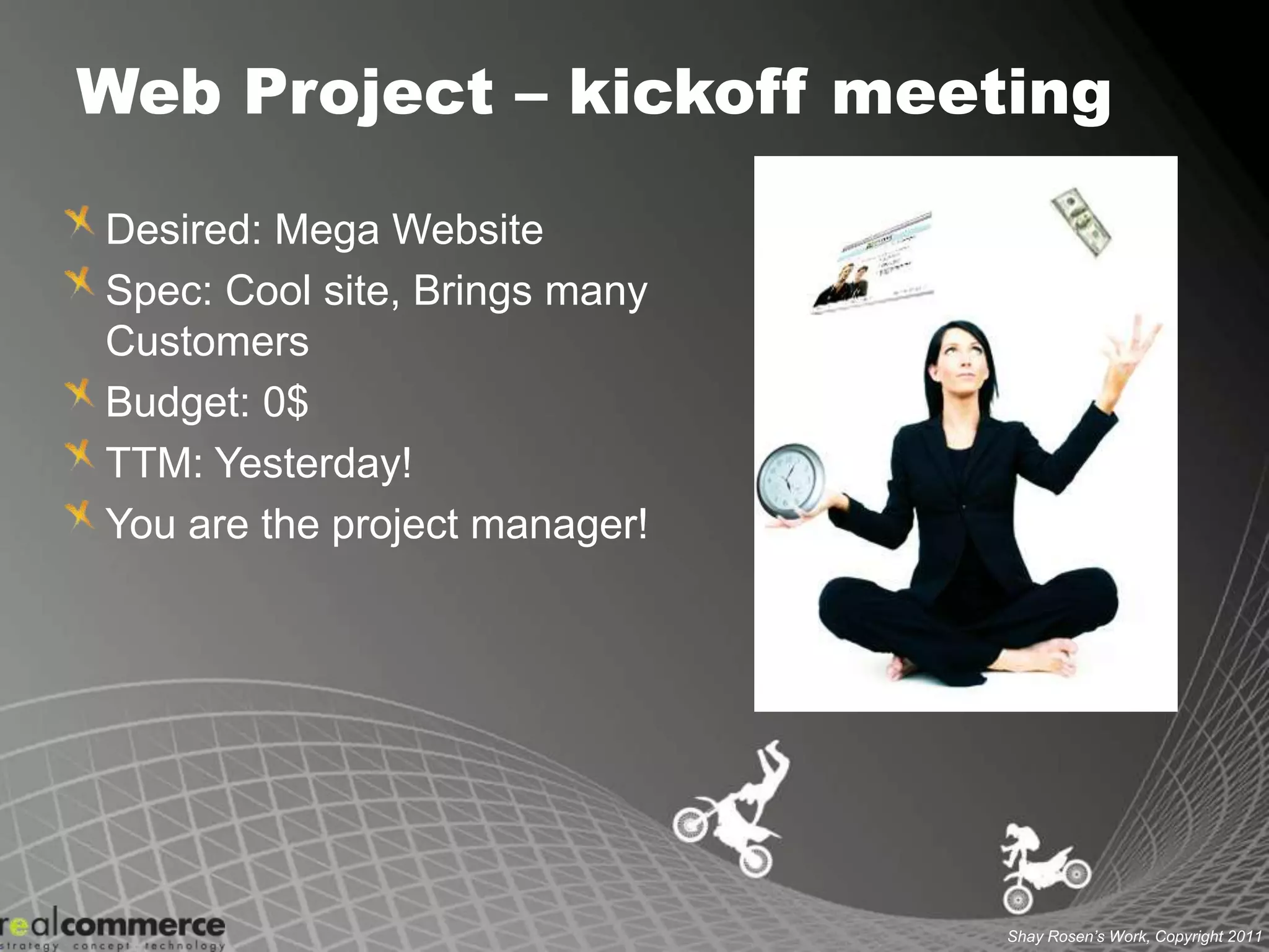 Web Project – kickoff meetingDesired: Mega WebsiteSpec: Cool site, Brings many CustomersBudget: 0$TTM: Yesterday!You are the project manager!