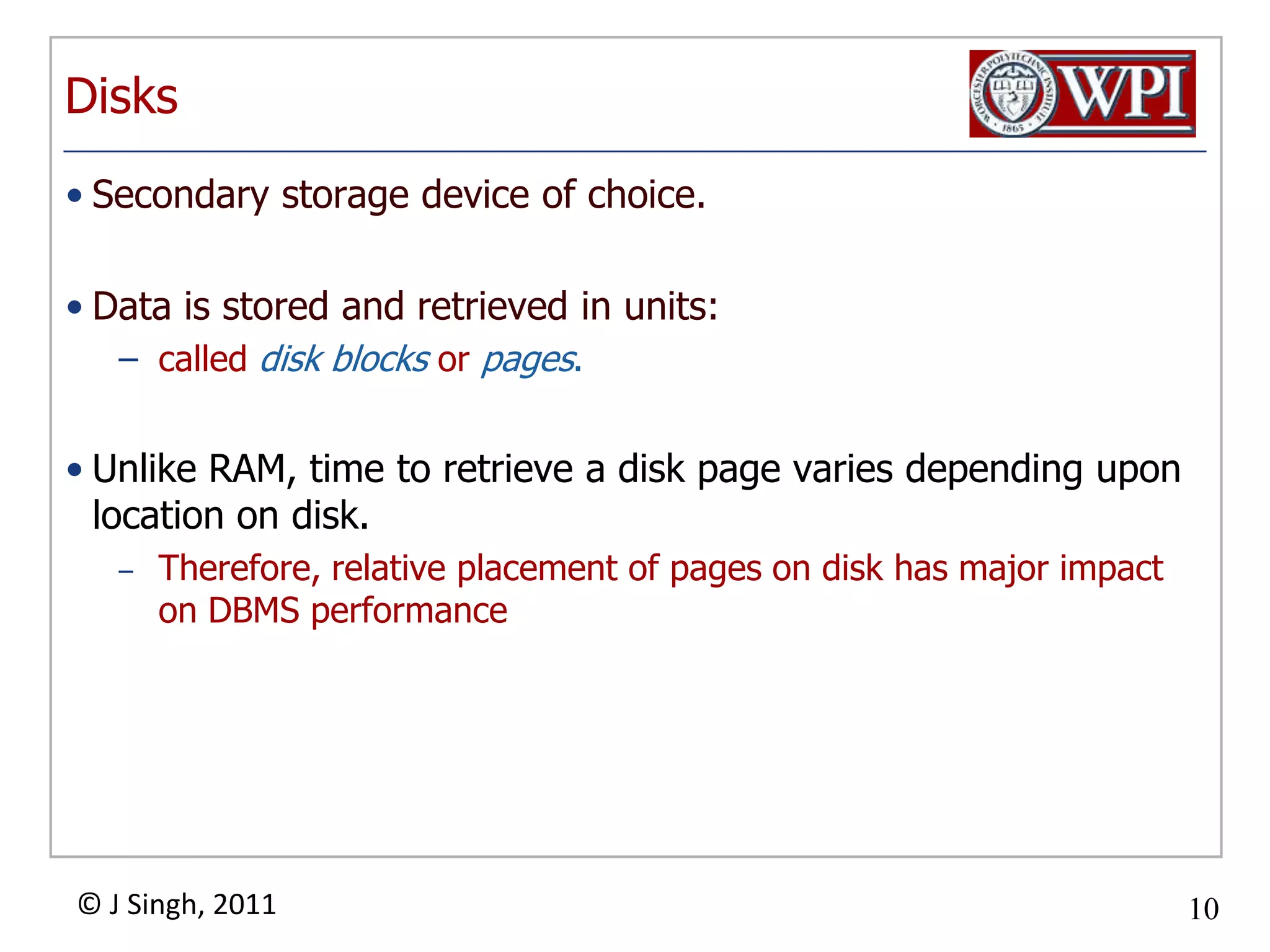 DisksSecondary storage device of choice. Data is stored and retrieved in units:called disk blocks or pages.Unlike RAM, time to retrieve a disk page varies depending upon location on disk.  Therefore, relative placement of pages on disk has major impact on DBMS performance