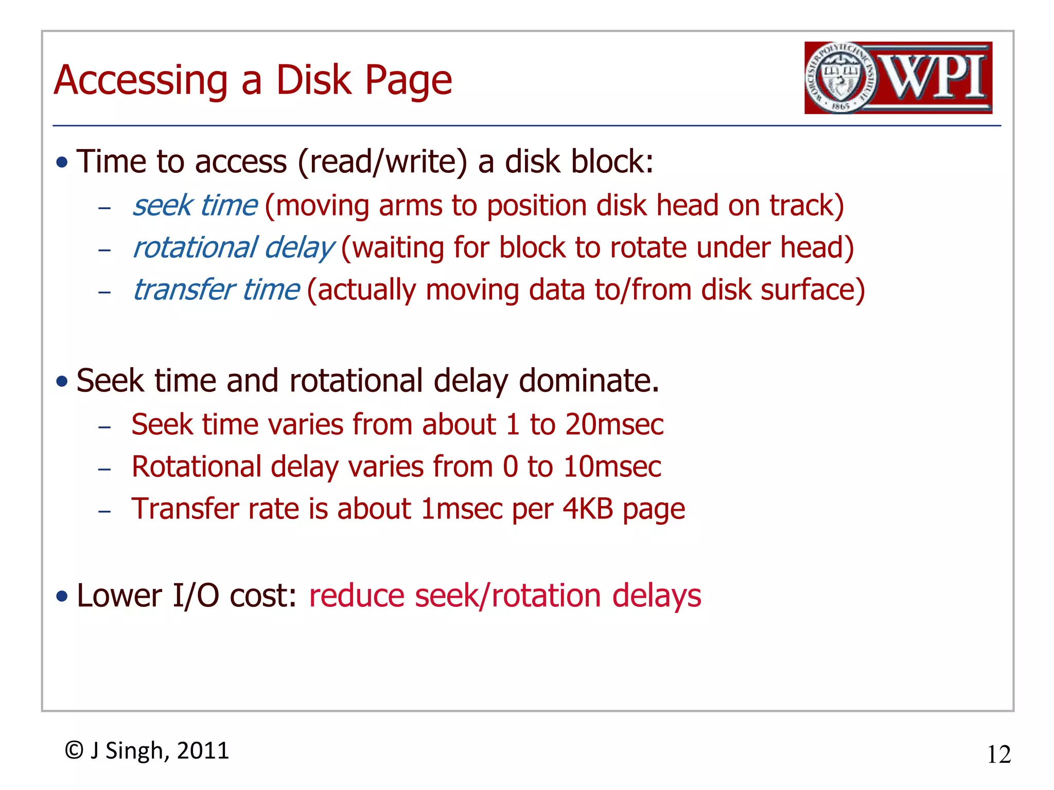 Accessing a Disk PageTime to access (read/write) a disk block:seek time (moving arms to position disk head on track)rotational delay (waiting for block to rotate under head)transfer time (actually moving data to/from disk surface)Seek time and rotational delay dominate.Seek time varies from about 1 to 20msecRotational delay varies from 0 to 10msecTransfer rate is about 1msec per 4KB pageLower I/O cost: reduce seek/rotation delays  