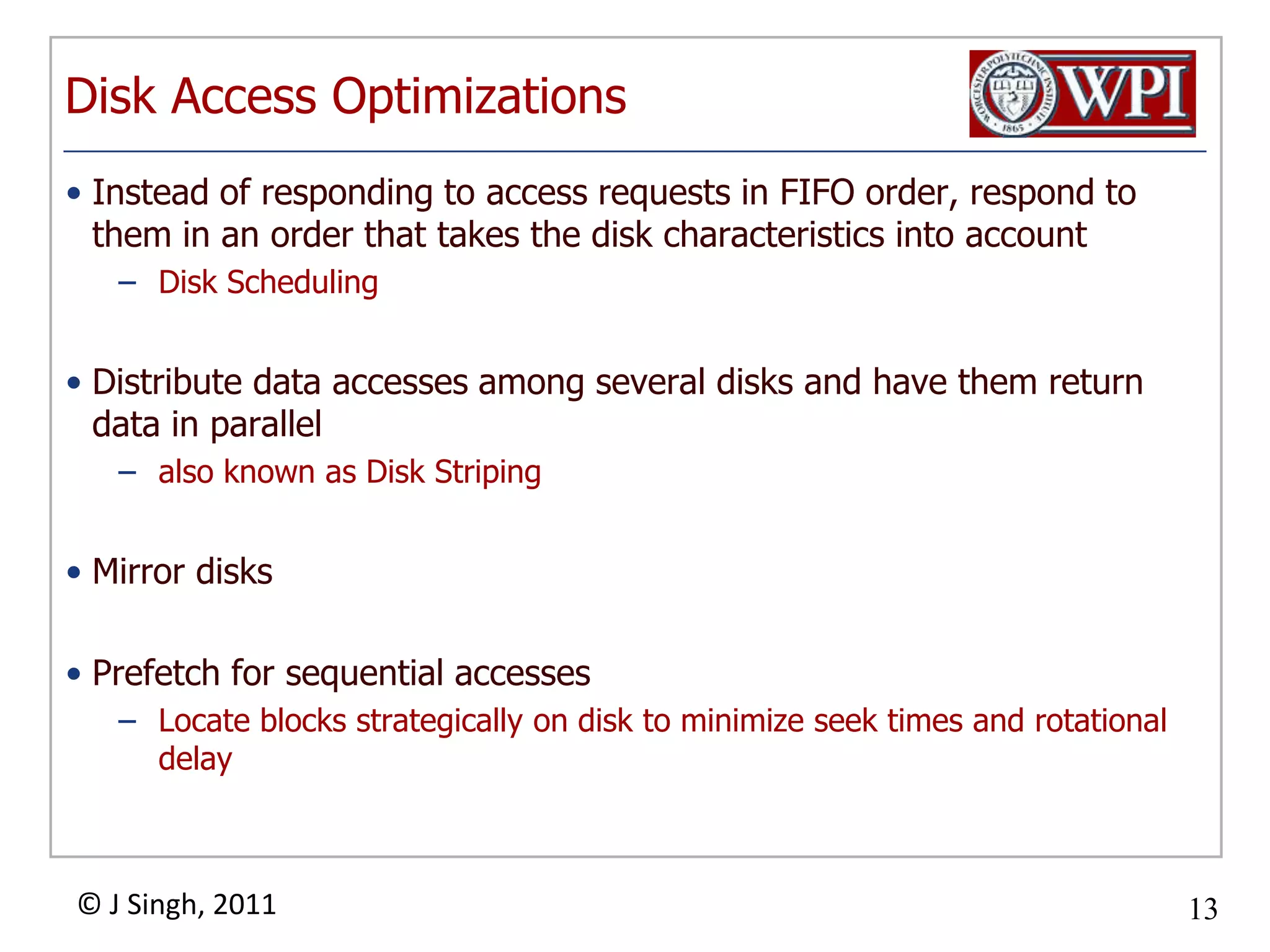 Disk Access OptimizationsInstead of responding to access requests in FIFO order, respond to them in an order that takes the disk characteristics into accountDisk SchedulingDistribute data accesses among several disks and have them return data in parallelalso known as Disk StripingMirror disksPrefetch for sequential accessesLocate blocks strategically on disk to minimize seek times and rotational delay