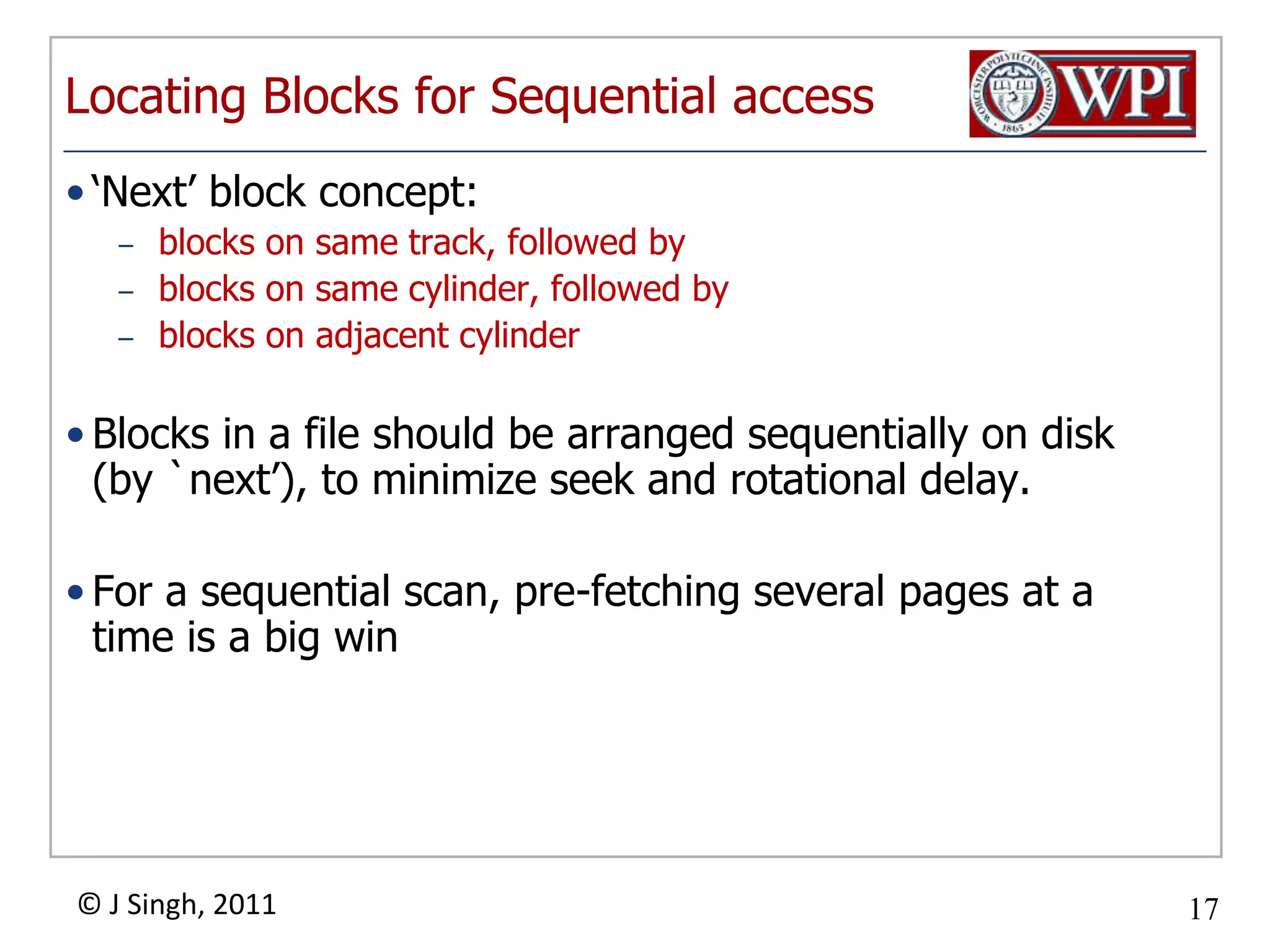Locating Blocks for Sequential access‘Next’ block concept:  blocks on same track, followed byblocks on same cylinder, followed byblocks on adjacent cylinderBlocks in a file should be arranged sequentially on disk (by `next’), to minimize seek and rotational delay.For a sequential scan, pre-fetching several pages at a time is a big win