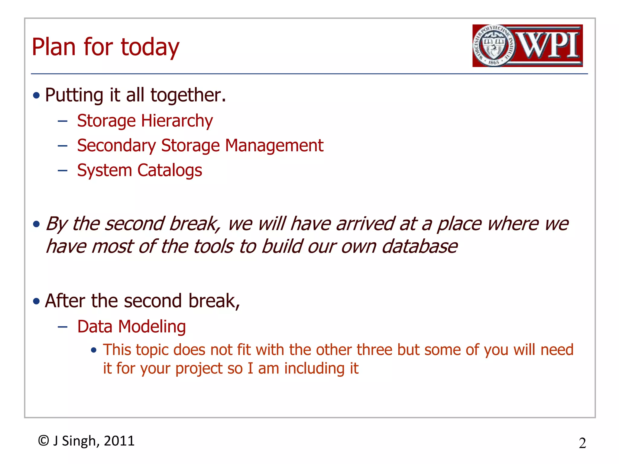 Plan for todayPutting it all together. Storage HierarchySecondary Storage ManagementSystem CatalogsBy the second break, we will have arrived at a place where we have most of the tools to build our own databaseAfter the second break,Data ModelingThis topic does not fit with the other three but some of you will need it for your project so I am including it 