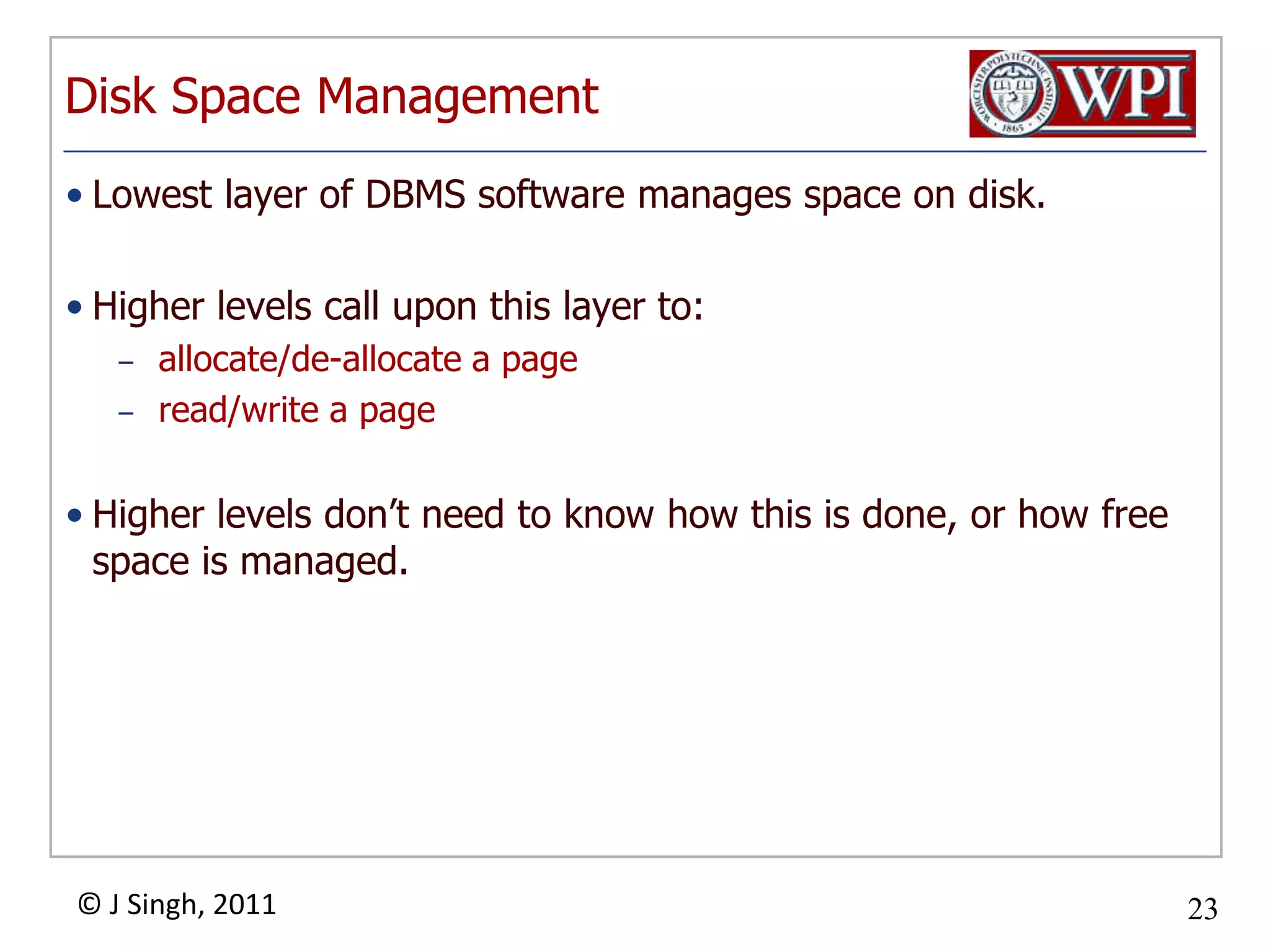 Disk Space ManagementLowest layer of DBMS software manages space on disk.Higher levels call upon this layer to:allocate/de-allocate a pageread/write a pageHigher levels don’t need to know how this is done, or how free space is managed.