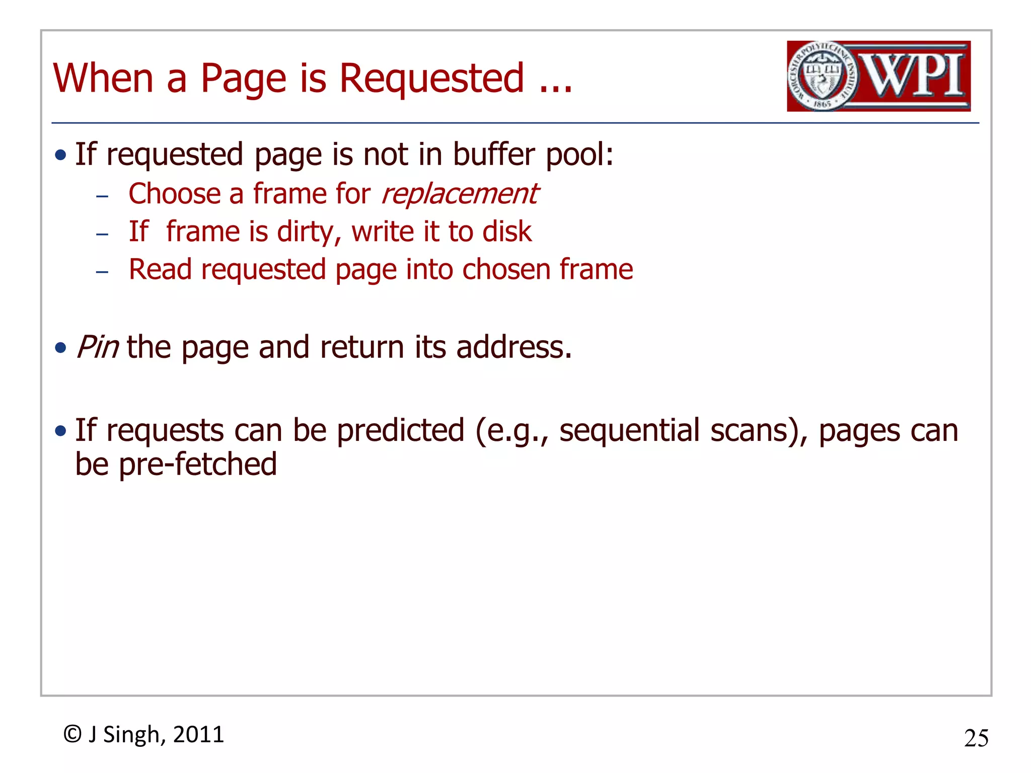 When a Page is Requested ...If requested page is not in buffer pool:Choose a frame for replacementIf  frame is dirty, write it to diskRead requested page into chosen framePin the page and return its address.  If requests can be predicted (e.g., sequential scans), pages can be pre-fetched