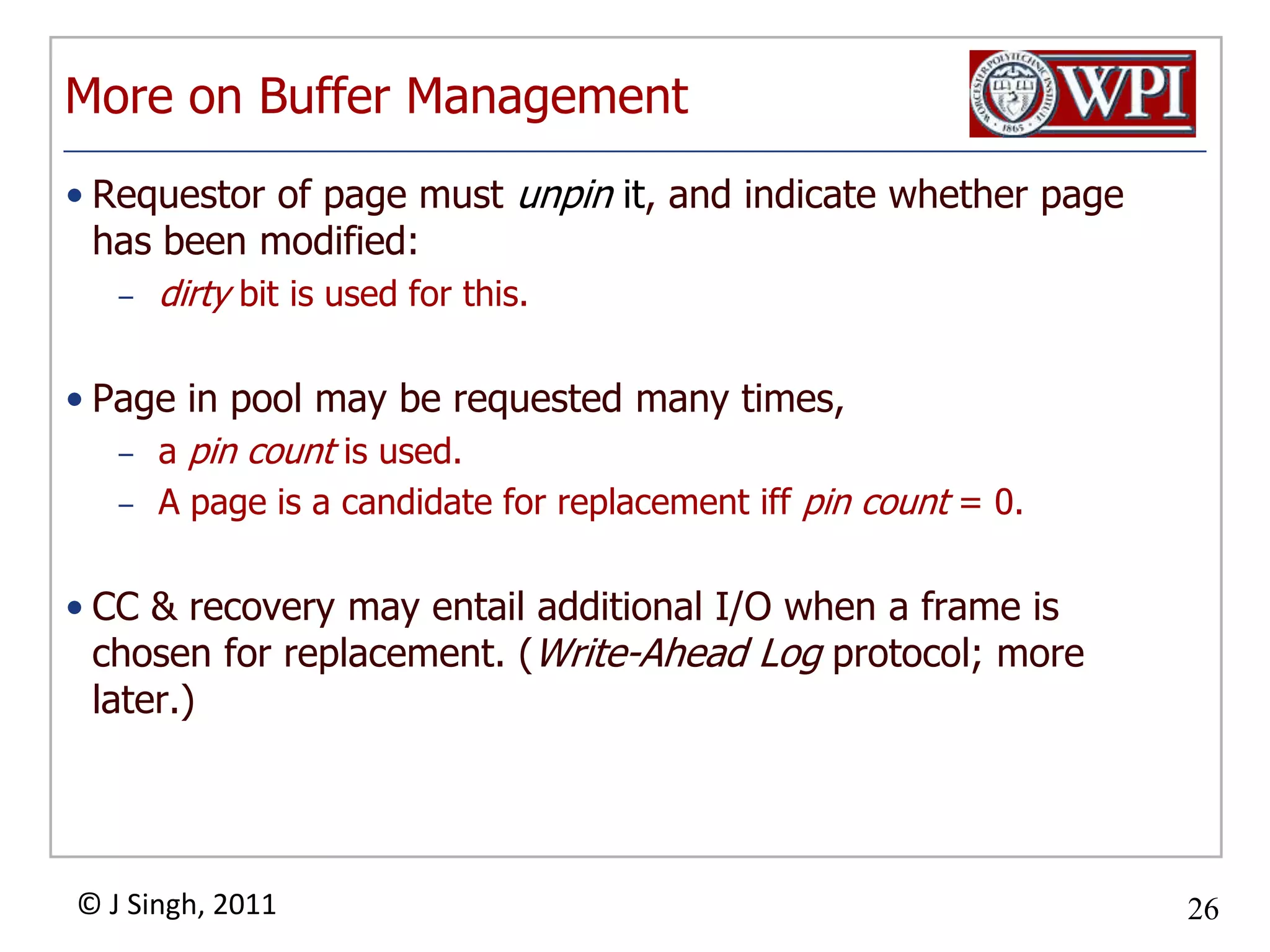 More on Buffer ManagementRequestor of page must unpin it, and indicate whether page has been modified: dirty bit is used for this.Page in pool may be requested many times, a pin count is used.  A page is a candidate for replacement iffpin count = 0.CC & recovery may entail additional I/O when a frame is chosen for replacement. (Write-Ahead Log protocol; more later.)