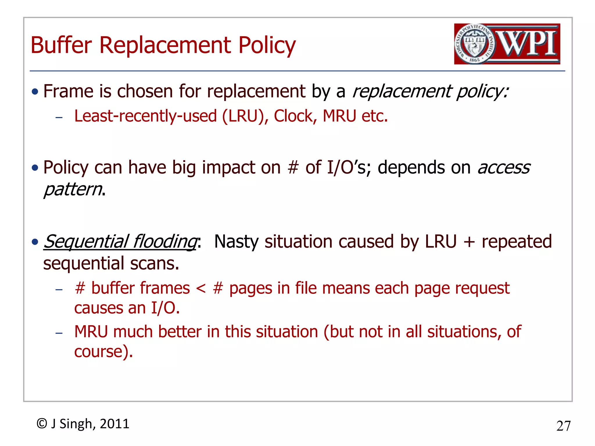 Buffer Replacement PolicyFrame is chosen for replacement by a replacement policy:Least-recently-used (LRU), Clock, MRU etc.Policy can have big impact on # of I/O’s; depends on access pattern.Sequential flooding:  Nasty situation caused by LRU + repeated sequential scans.# buffer frames < # pages in file means each page request causes an I/O.  MRU much better in this situation (but not in all situations, of course).