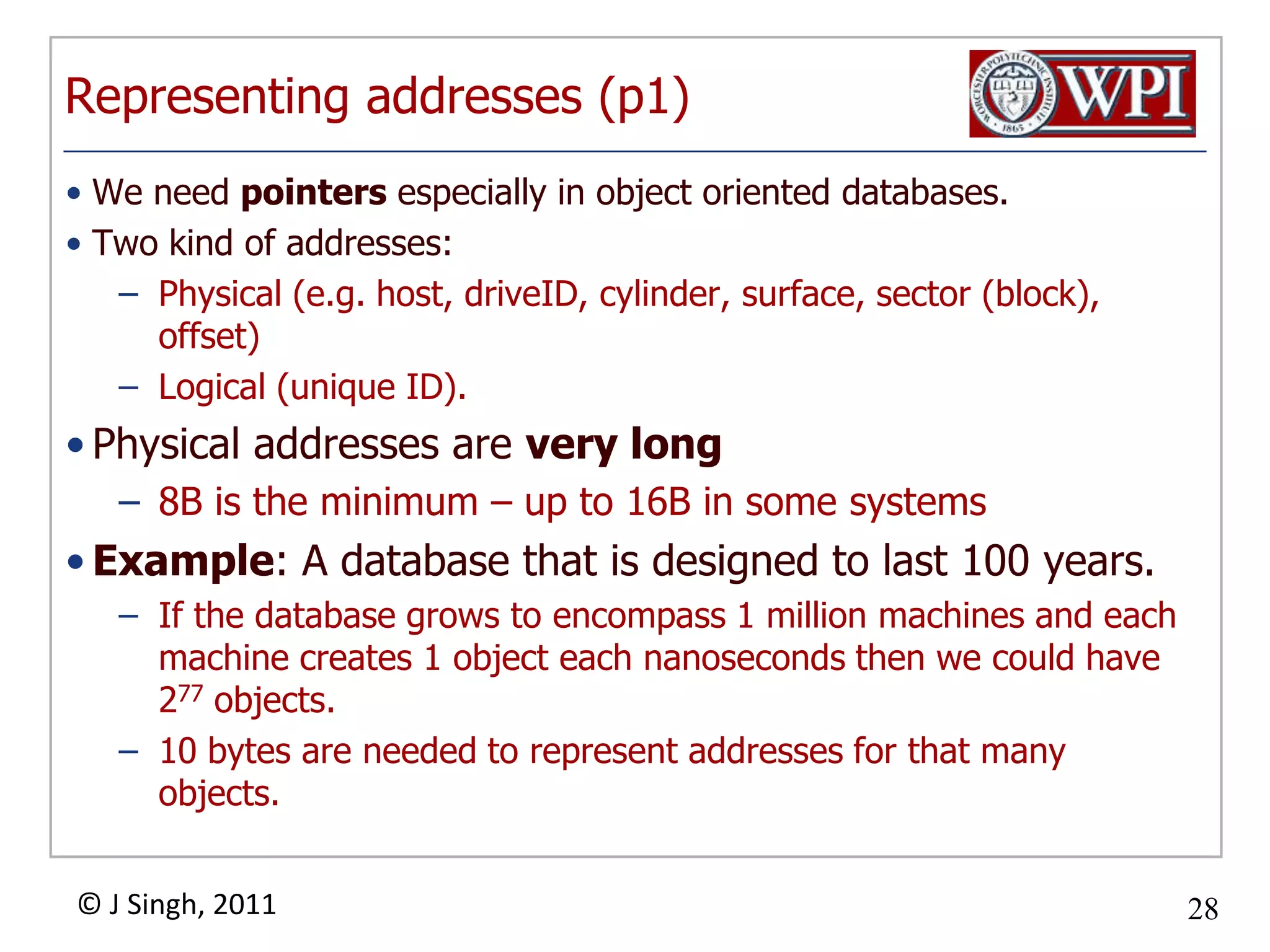 Representing addresses (p1)We need pointers especially in object oriented databases. Two kind of addresses:Physical (e.g. host, driveID, cylinder, surface, sector (block), offset)Logical (unique ID). Physical addresses are very long8B is the minimum – up to 16B in some systemsExample: A database that is designed to last 100 years. If the database grows to encompass 1 million machines and each machine creates 1 object each nanoseconds then we could have 277 objects.10 bytes are needed to represent addresses for that many objects.