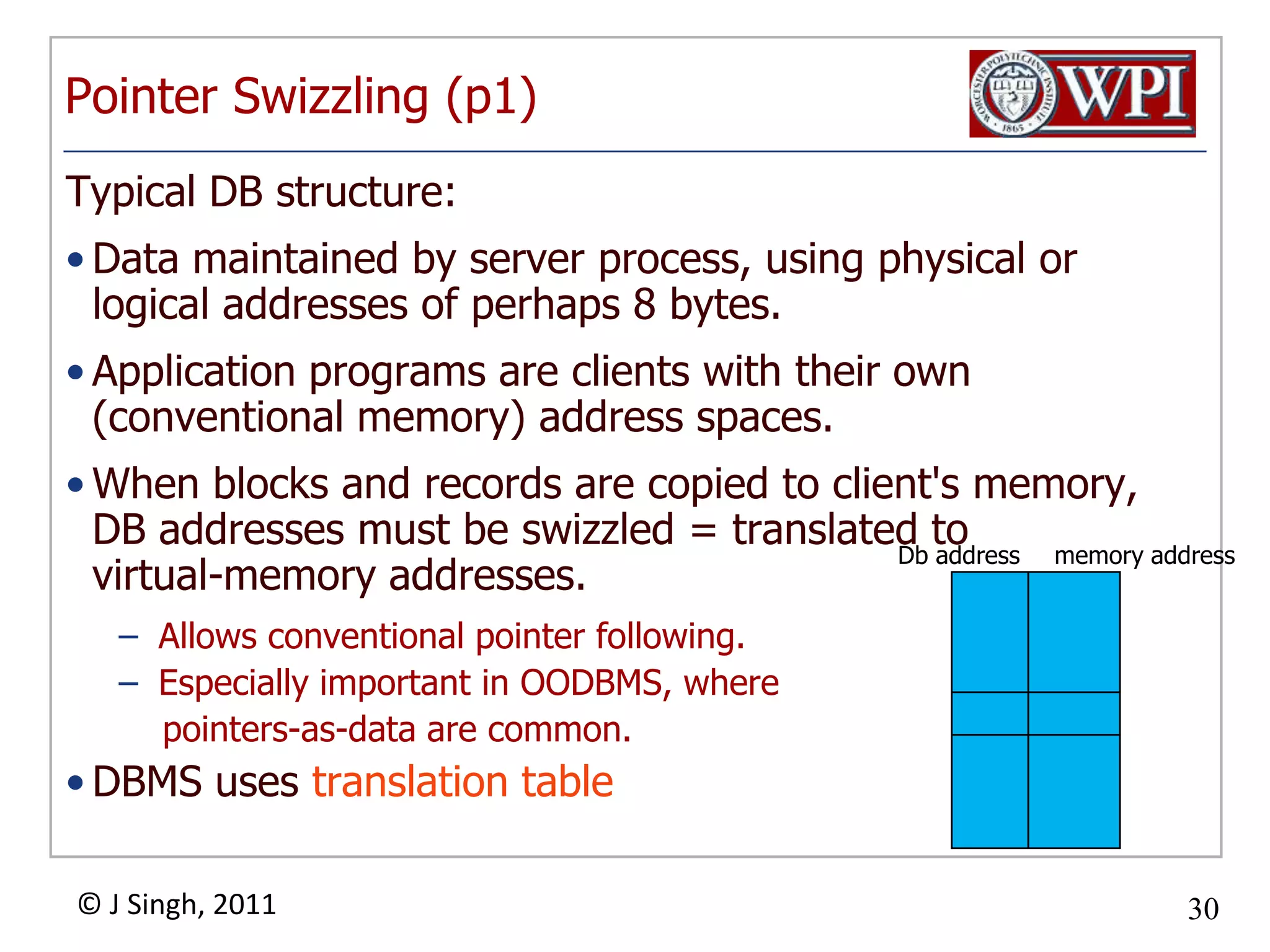 Pointer Swizzling (p1)Typical DB structure: Data maintained by server process, using physical or logical addresses of perhaps 8 bytes. Application programs are clients with their own (conventional memory) address spaces. When blocks and records are copied to client's memory, DB addresses must be swizzled = translated to virtual­memory addresses. Allows conventional pointer following. Especially important in OODBMS, where pointers­as­dataare common. DBMS uses translation tableDb addressmemory address