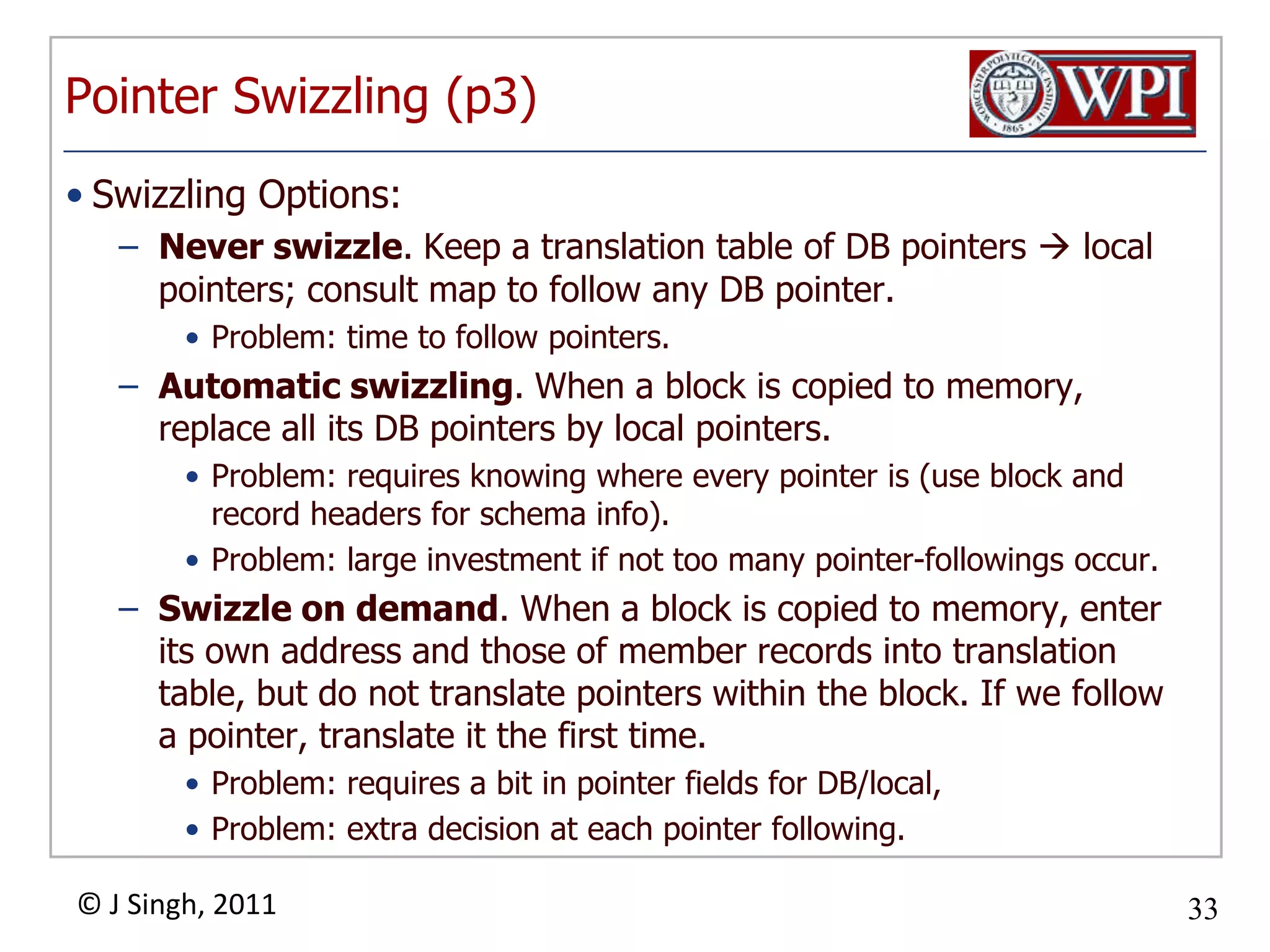 Pointer Swizzling (p3)Swizzling Options:Never swizzle. Keep a translation table of DB pointers  local pointers; consult map to follow any DB pointer. Problem: time to follow pointers. Automatic swizzling. When a block is copied to memory, replace all its DB pointers by local pointers. Problem: requires knowing where every pointer is (use block and record headers for schema info). Problem: large investment if not too many pointer­followings occur. Swizzle on demand. When a block is copied to memory, enter its own address and those of member records into translation table, but do not translate pointers within the block. If we follow a pointer, translate it the first time. Problem: requires a bit in pointer fields for DB/local, Problem: extra decision at each pointer following. 