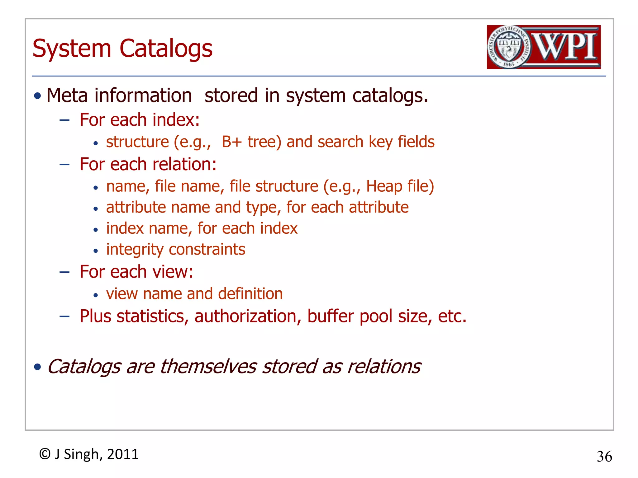 System CatalogsMeta information  stored in system catalogs.For each index:structure (e.g.,  B+ tree) and search key fieldsFor each relation:name, file name, file structure (e.g., Heap file)attribute name and type, for each attributeindex name, for each indexintegrity constraintsFor each view:view name and definitionPlus statistics, authorization, buffer pool size, etc.Catalogs are themselves stored as relationsExample: Attribute CatalogConceptually speaking…