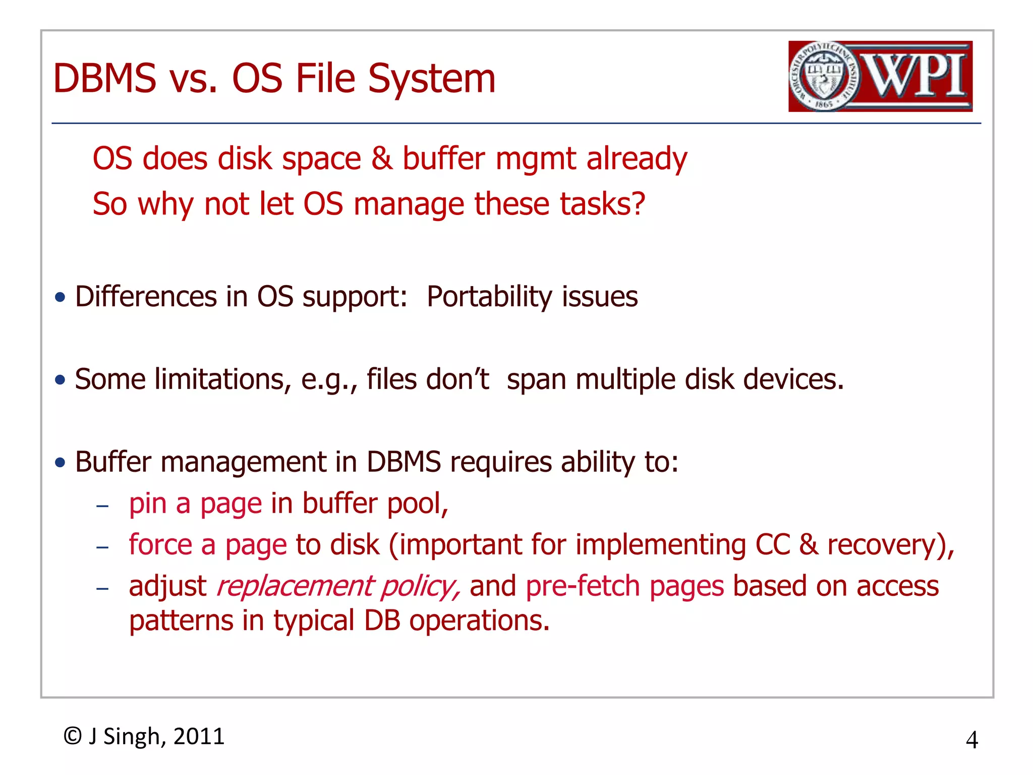 DBMS vs. OS File System    OS does disk space & buffer mgmt already    So why not let OS manage these tasks?Differences in OS support:  Portability issuesSome limitations, e.g., files don’t  span multiple disk devices.Buffer management in DBMS requires ability to:pin a page in buffer pool, force a page to disk (important for implementing CC & recovery),adjust replacement policy, and pre-fetch pages based on access patterns in typical DB operations.