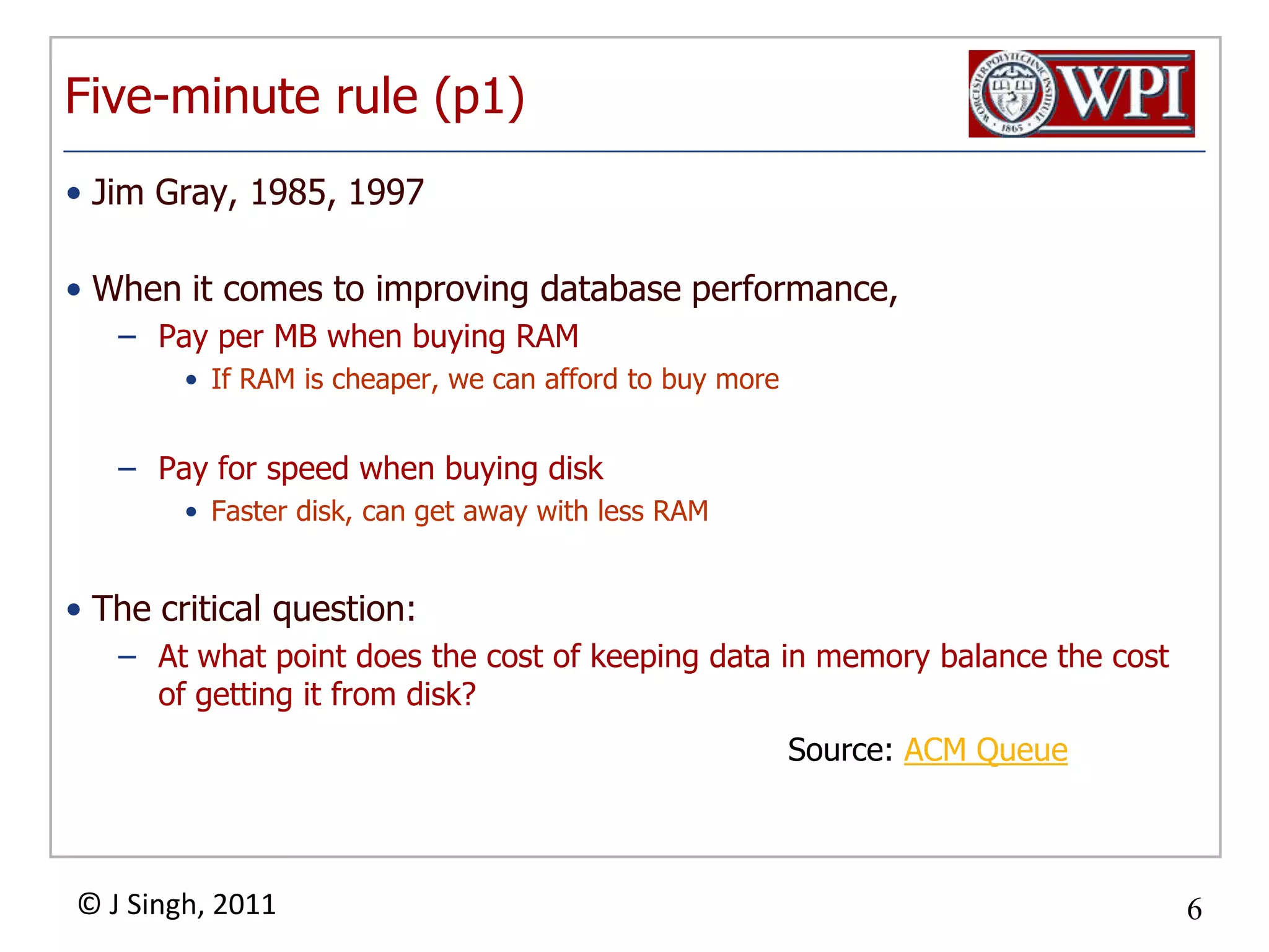 Five-minute rule (p1)Jim Gray, 1985, 1997When it comes to improving database performance,Pay per MB when buying RAMIf RAM is cheaper, we can afford to buy morePay for speed when buying diskFaster disk, can get away with less RAMThe critical question:At what point does the cost of keeping data in memory balance the cost of getting it from disk?Source: ACM Queue