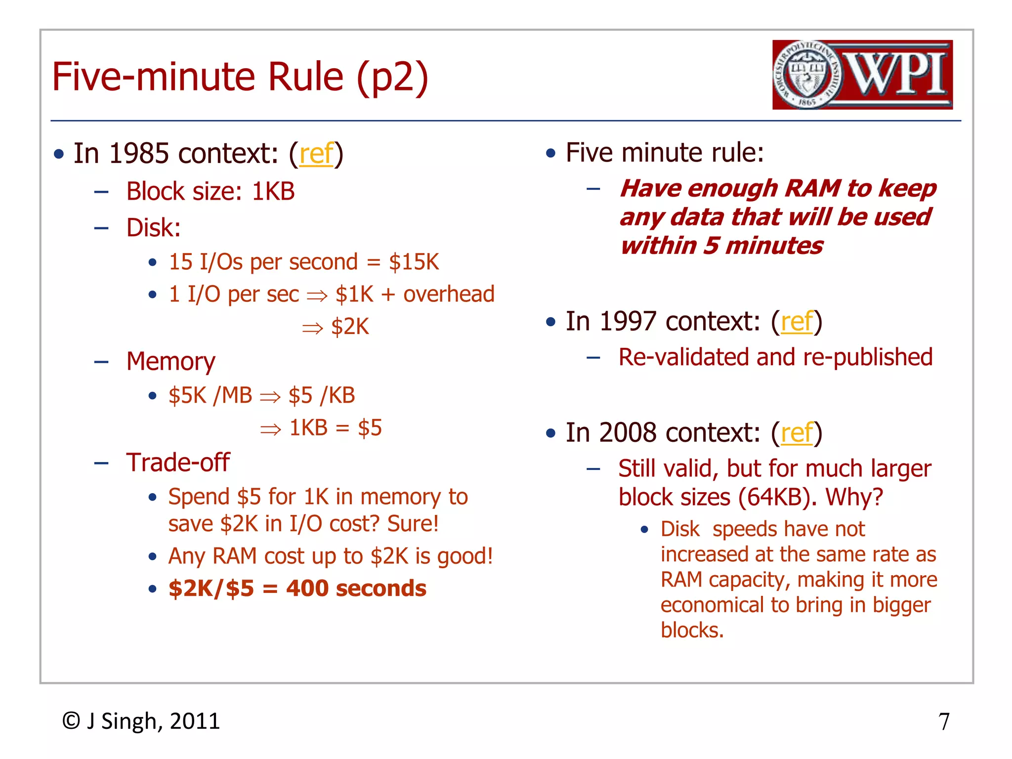 Five-minute Rule (p2)In 1985 context: (ref)Block size: 1KBDisk:15 I/Os per second = $15K1 I/O per sec  $1K + overhead                       $2KMemory$5K /MB  $5 /KB 1KB = $5Trade-offSpend $5 for 1K in memory to save $2K in I/O cost? Sure!Any RAM cost up to $2K is good!$2K/$5 = 400 secondsFive minute rule:Have enough RAM to keep any data that will be used within 5 minutesIn 1997 context: (ref)Re-validated and re-publishedIn 2008 context: (ref)Still valid, but for much larger block sizes (64KB). Why?Disk  speeds have not increased at the same rate as RAM capacity, making it more economical to bring in bigger blocks.