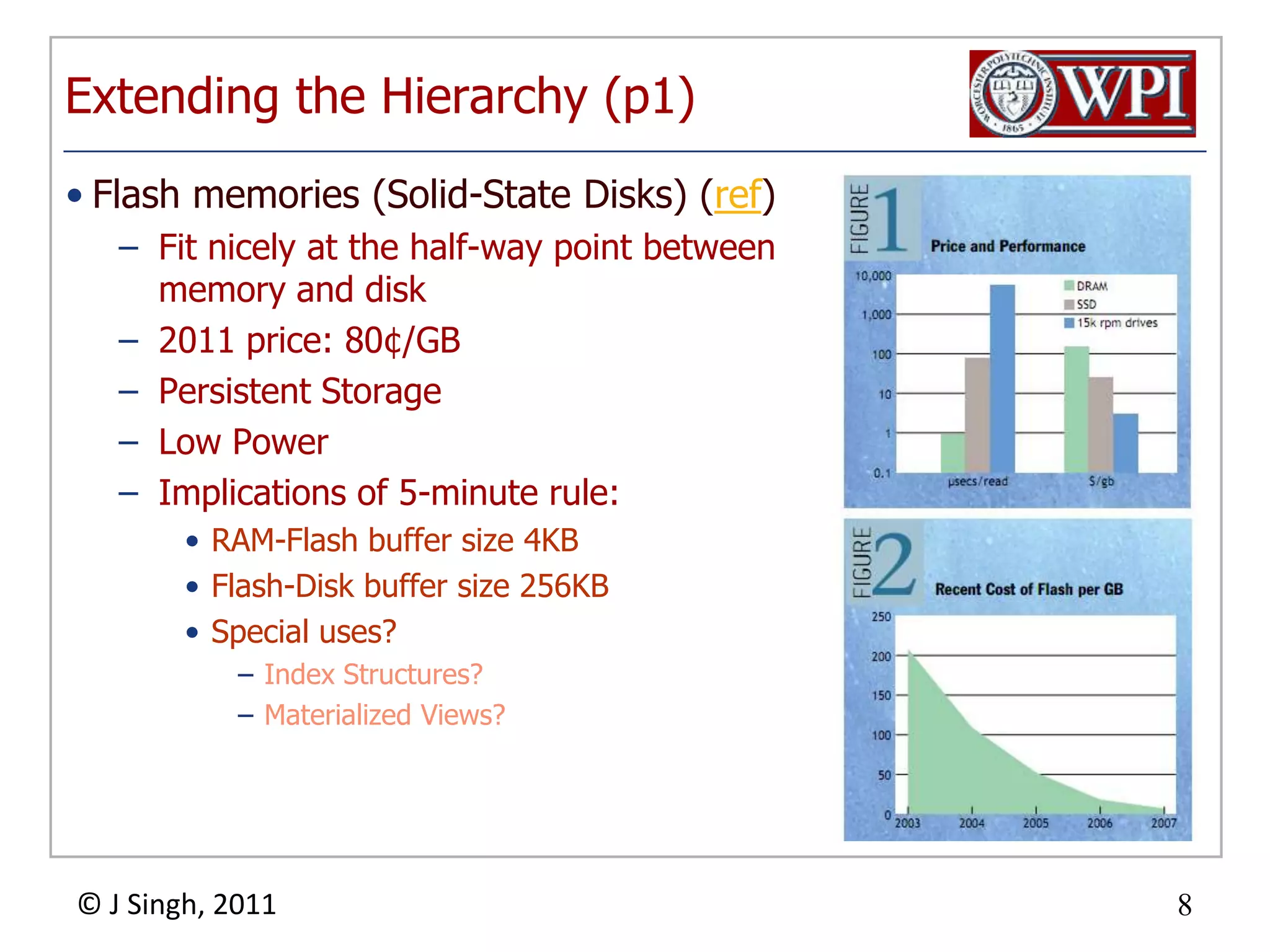 Extending the Hierarchy (p1)Flash memories (Solid-State Disks) (ref)Fit nicely at the half-way point between memory and disk2011 price: 80¢/GBPersistent StorageLow PowerImplications of 5-minute rule:RAM-Flash buffer size 4KBFlash-Disk buffer size 256KBSpecial uses?Index Structures?Materialized Views?