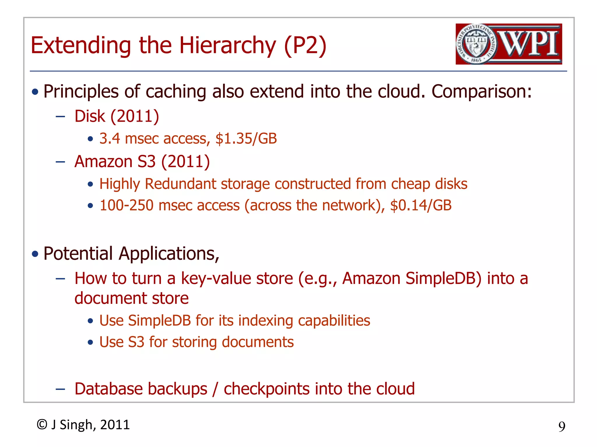 Extending the Hierarchy (P2)Principles of caching also extend into the cloud. Comparison:Disk (2011)3.4 msec access, $1.35/GBAmazon S3 (2011)Highly Redundant storage constructed from cheap disks100-250 msec access (across the network), $0.14/GBPotential Applications,How to turn a key-value store (e.g., Amazon SimpleDB) into a document storeUse SimpleDB for its indexing capabilities Use S3 for storing documentsDatabase backups / checkpoints into the cloud