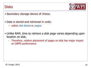 DisksSecondary storage device of choice. Data is stored and retrieved in units:called disk blocks or pages.Unlike RAM, time to retrieve a disk page varies depending upon location on disk.  Therefore, relative placement of pages on disk has major impact on DBMS performance