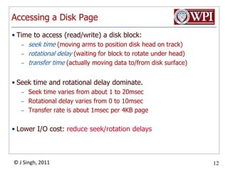 Accessing a Disk PageTime to access (read/write) a disk block:seek time (moving arms to position disk head on track)rotational delay (waiting for block to rotate under head)transfer time (actually moving data to/from disk surface)Seek time and rotational delay dominate.Seek time varies from about 1 to 20msecRotational delay varies from 0 to 10msecTransfer rate is about 1msec per 4KB pageLower I/O cost: reduce seek/rotation delays  