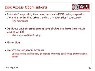 Disk Access OptimizationsInstead of responding to access requests in FIFO order, respond to them in an order that takes the disk characteristics into accountDisk SchedulingDistribute data accesses among several disks and have them return data in parallelalso known as Disk StripingMirror disksPrefetch for sequential accessesLocate blocks strategically on disk to minimize seek times and rotational delay