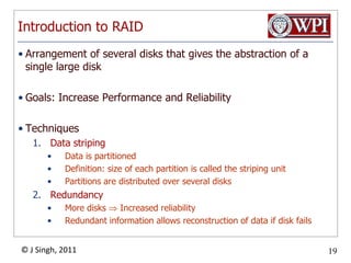 Introduction to RAIDArrangement of several disks that gives the abstraction of a single large diskGoals: Increase Performance and ReliabilityTechniquesData stripingData is partitionedDefinition: size of each partition is called the striping unitPartitions are distributed over several disksRedundancyMore disks  Increased reliabilityRedundant information allows reconstruction of data if disk fails