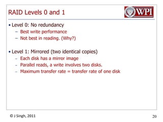 RAID Levels 0 and 1Level 0: No redundancyBest write performanceNot best in reading. (Why?)Level 1: Mirrored (two identical copies)Each disk has a mirror imageParallel reads, a write involves two disks.Maximum transfer rate = transfer rate of one disk
