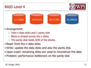 RAID Level 411110000101010100011100001100010ArrangementUses n data disks and 1 parity diskBlock is striped across the n disks. The parity disk holds XOR of the blocks.Read: from the n data disksWrite: update the data disks and also the parity diskUpon crash: remaining disks are used to reconstruct the dataProblem: performance bottleneck on the parity disk