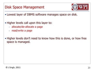 Disk Space ManagementLowest layer of DBMS software manages space on disk.Higher levels call upon this layer to:allocate/de-allocate a pageread/write a pageHigher levels don’t need to know how this is done, or how free space is managed.