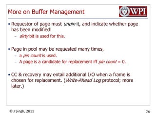 More on Buffer ManagementRequestor of page must unpin it, and indicate whether page has been modified: dirty bit is used for this.Page in pool may be requested many times, a pin count is used.  A page is a candidate for replacement iffpin count = 0.CC & recovery may entail additional I/O when a frame is chosen for replacement. (Write-Ahead Log protocol; more later.)