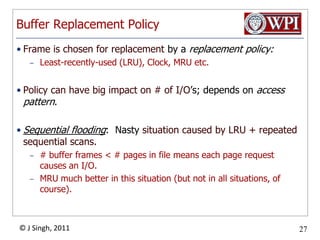 Buffer Replacement PolicyFrame is chosen for replacement by a replacement policy:Least-recently-used (LRU), Clock, MRU etc.Policy can have big impact on # of I/O’s; depends on access pattern.Sequential flooding:  Nasty situation caused by LRU + repeated sequential scans.# buffer frames < # pages in file means each page request causes an I/O.  MRU much better in this situation (but not in all situations, of course).